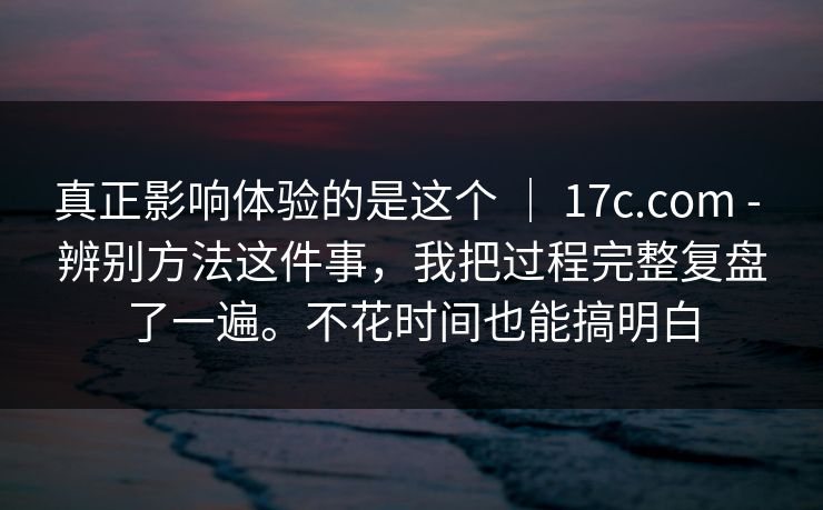 真正影响体验的是这个 ｜ 17c.com - 辨别方法这件事，我把过程完整复盘了一遍。不花时间也能搞明白