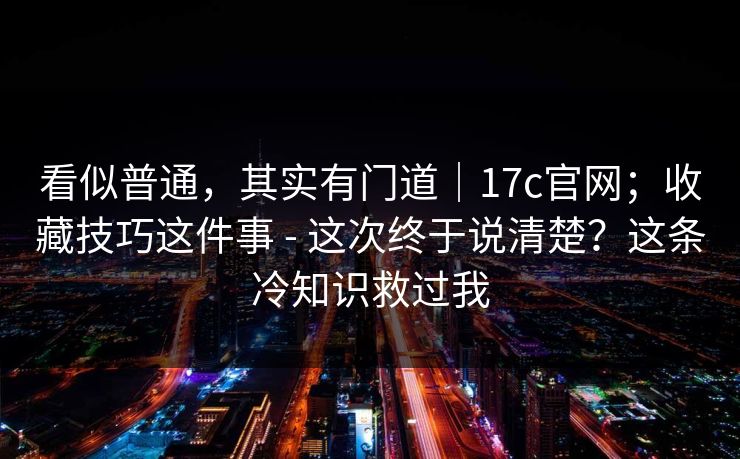 看似普通，其实有门道｜17c官网；收藏技巧这件事 - 这次终于说清楚？这条冷知识救过我