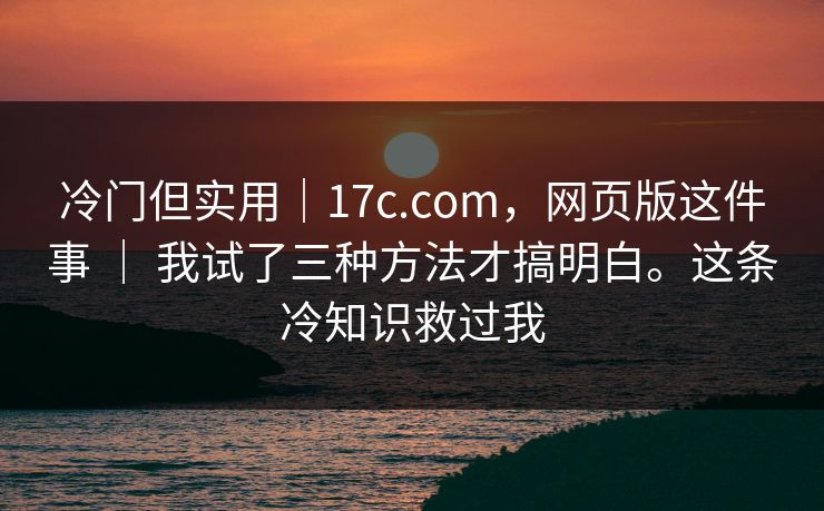冷门但实用｜17c.com，网页版这件事 ｜ 我试了三种方法才搞明白。这条冷知识救过我  第1张