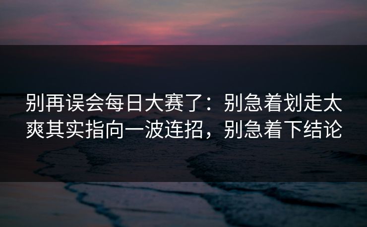 别再误会每日大赛了：别急着划走太爽其实指向一波连招，别急着下结论