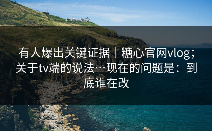 有人爆出关键证据｜糖心官网vlog；关于tv端的说法…现在的问题是：到底谁在改