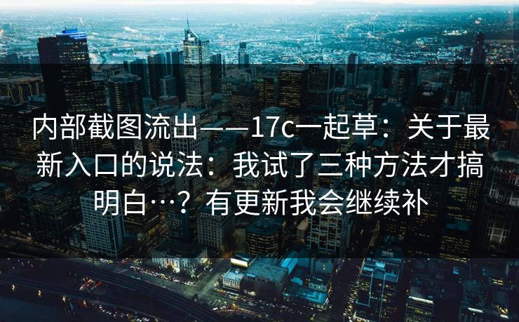 内部截图流出——17c一起草：关于最新入口的说法：我试了三种方法才搞明白…？有更新我会继续补