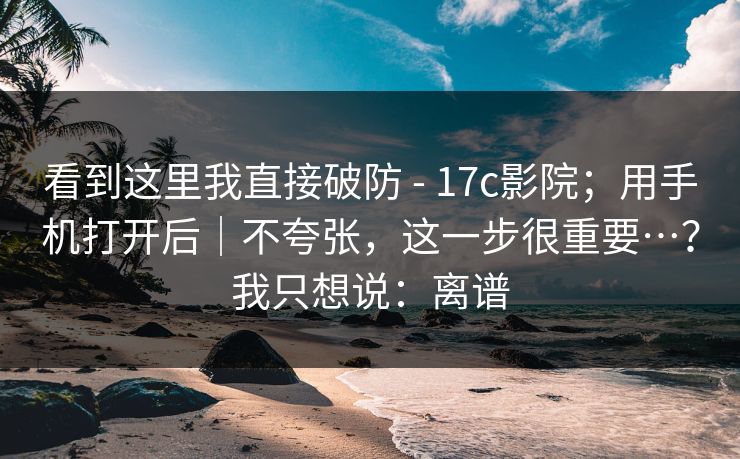 看到这里我直接破防 - 17c影院；用手机打开后｜不夸张，这一步很重要…？我只想说：离谱