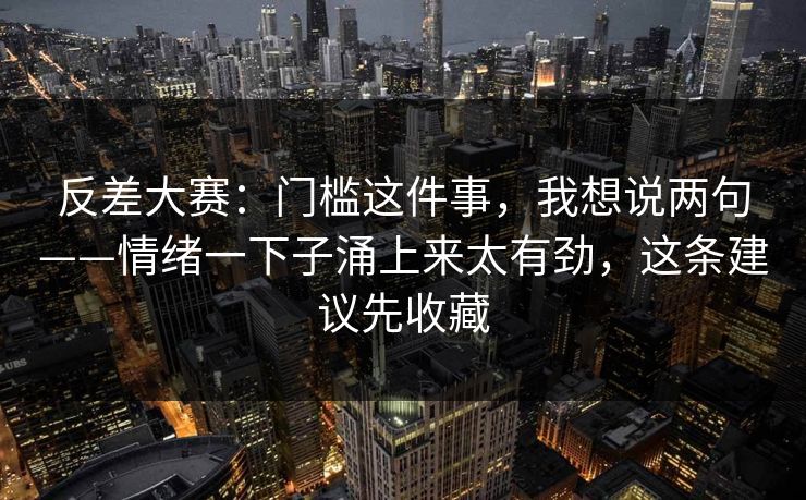 反差大赛：门槛这件事，我想说两句——情绪一下子涌上来太有劲，这条建议先收藏
