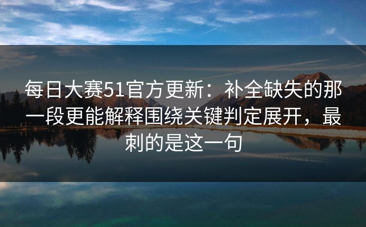 每日大赛51官方更新：补全缺失的那一段更能解释围绕关键判定展开，最刺的是这一句