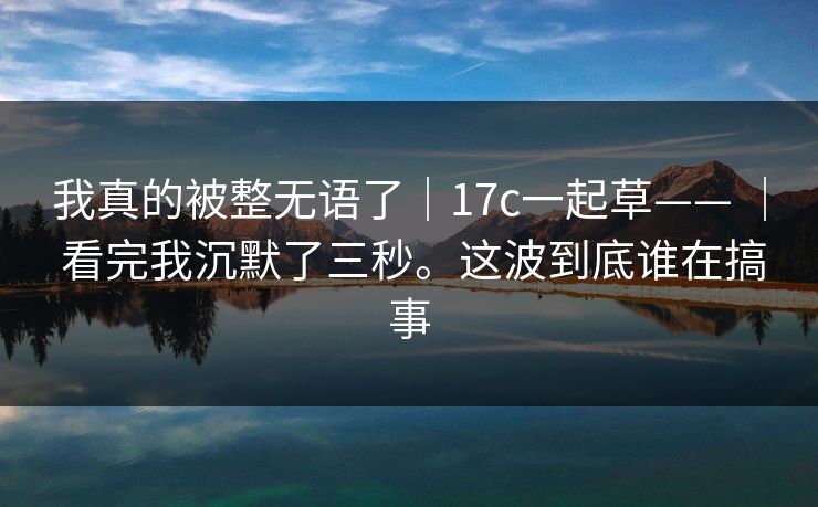 我真的被整无语了｜17c一起草—— ｜ 看完我沉默了三秒。这波到底谁在搞事