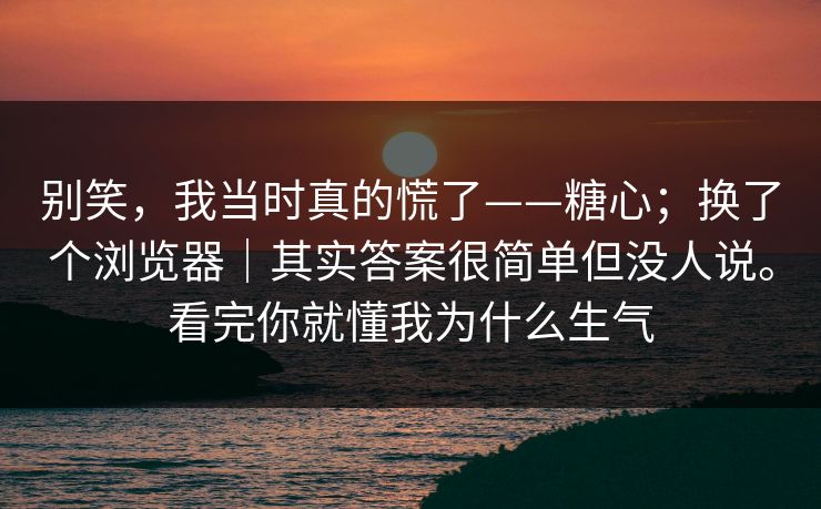 别笑，我当时真的慌了——糖心；换了个浏览器｜其实答案很简单但没人说。看完你就懂我为什么生气