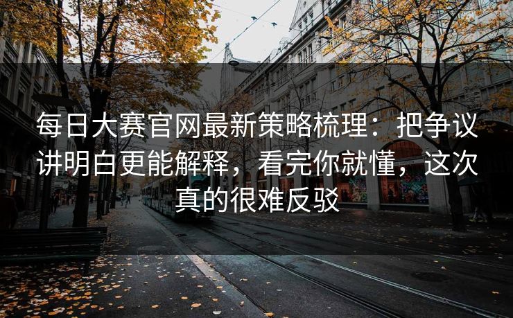每日大赛官网最新策略梳理:把争议讲明白更能解释,看完你就懂,这次真的很难反驳