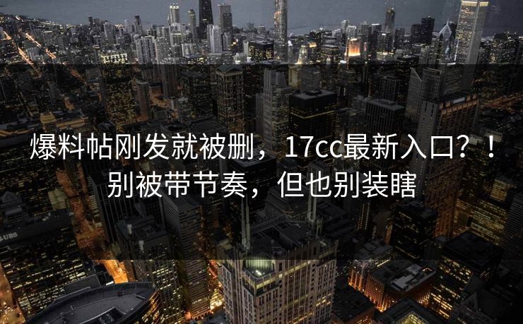 爆料帖刚发就被删,17cc最新入口?!别被带节奏,但也别装瞎