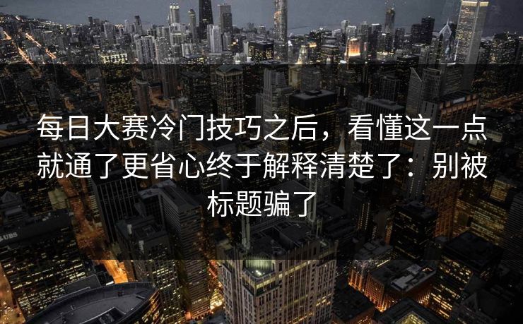 每日大赛冷门技巧之后,看懂这一点就通了更省心终于解释清楚了:别被标题骗了