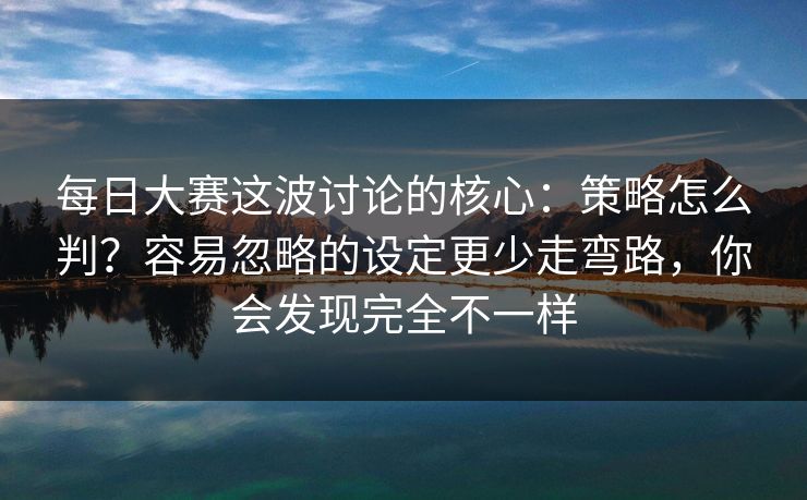 每日大赛这波讨论的核心:策略怎么判?容易忽略的设定更少走弯路,你会发现完全不一样