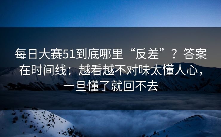 每日大赛51到底哪里“反差”?答案在时间线:越看越不对味太懂人心,一旦懂了就回不去
