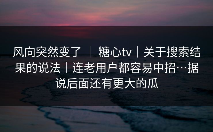 风向突然变了 | 糖心tv|关于搜索结果的说法|连老用户都容易中招…据说后面还有更大的瓜