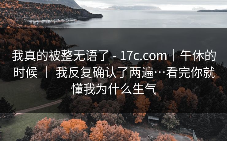 我真的被整无语了 - 17c.com|午休的时候 | 我反复确认了两遍…看完你就懂我为什么生气