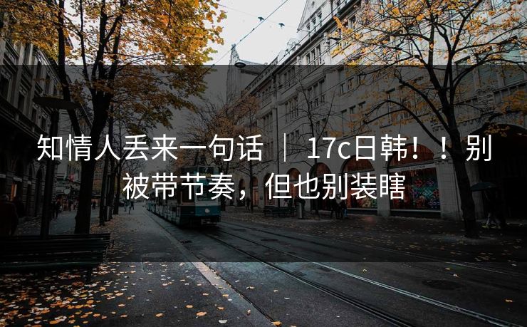 知情人丢来一句话 | 17c日韩!!别被带节奏,但也别装瞎