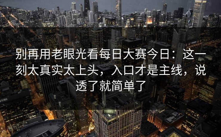 别再用老眼光看每日大赛今日:这一刻太真实太上头,入口才是主线,说透了就简单了