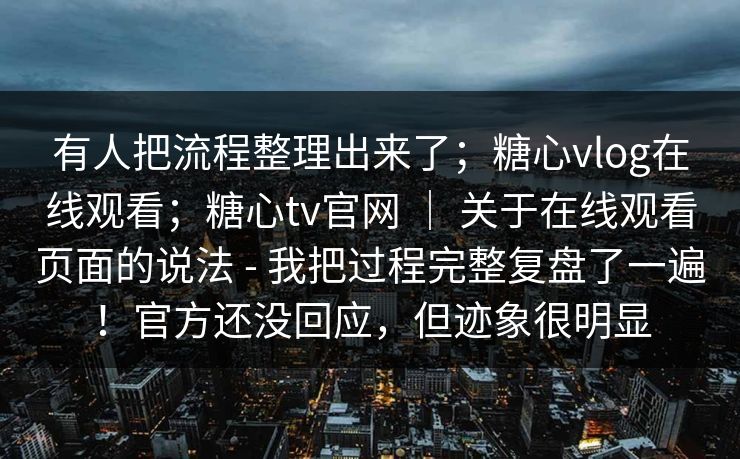 有人把流程整理出来了;糖心vlog在线观看;糖心tv官网 | 关于在线观看页面的说法 - 我把过程完整复盘了一遍!官方还没回应,但迹象很明显