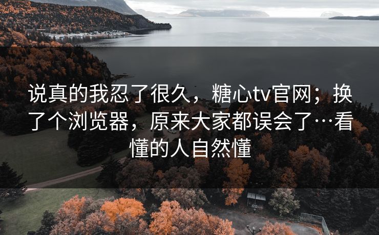 说真的我忍了很久,糖心tv官网;换了个浏览器,原来大家都误会了…看懂的人自然懂