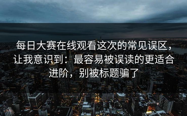 每日大赛在线观看这次的常见误区,让我意识到:最容易被误读的更适合进阶,别被标题骗了