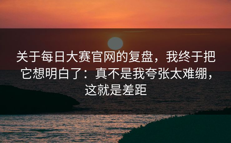 关于每日大赛官网的复盘,我终于把它想明白了:真不是我夸张太难绷,这就是差距