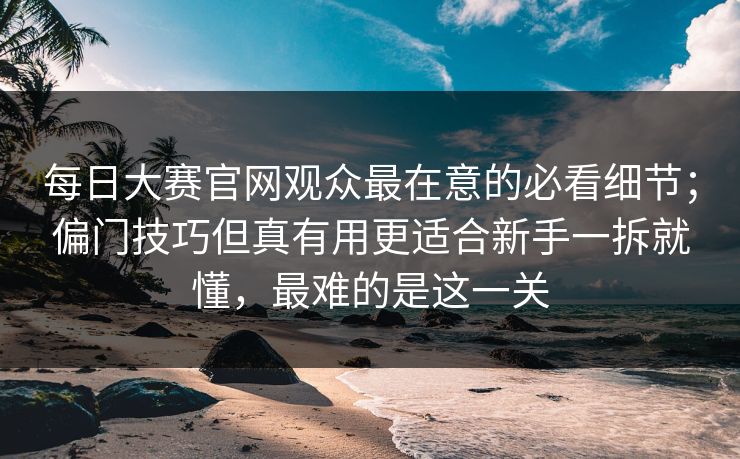 每日大赛官网观众最在意的必看细节；偏门技巧但真有用更适合新手一拆就懂，最难的是这一关