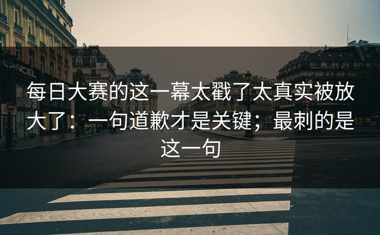 每日大赛的这一幕太戳了太真实被放大了：一句道歉才是关键；最刺的是这一句