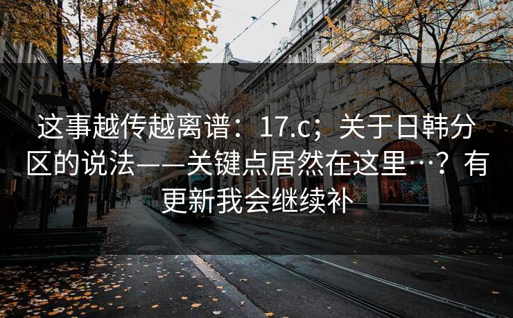 这事越传越离谱：17.c；关于日韩分区的说法——关键点居然在这里…？有更新我会继续补