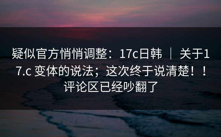 疑似官方悄悄调整:17c日韩 | 关于17.c 变体的说法;这次终于说清楚!!评论区已经吵翻了
