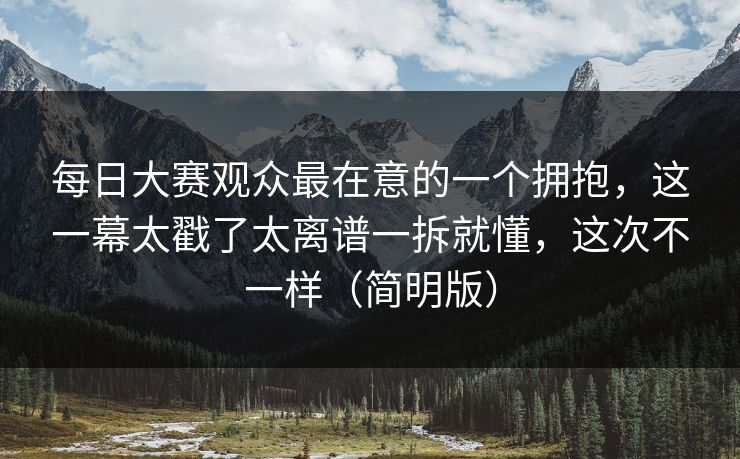 每日大赛观众最在意的一个拥抱，这一幕太戳了太离谱一拆就懂，这次不一样（简明版）