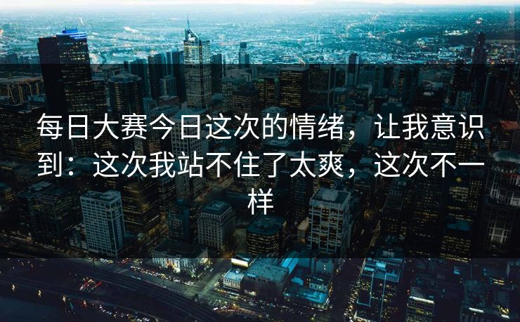 每日大赛今日这次的情绪,让我意识到:这次我站不住了太爽,这次不一样