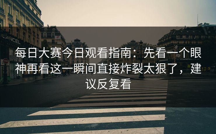 每日大赛今日观看指南：先看一个眼神再看这一瞬间直接炸裂太狠了，建议反复看