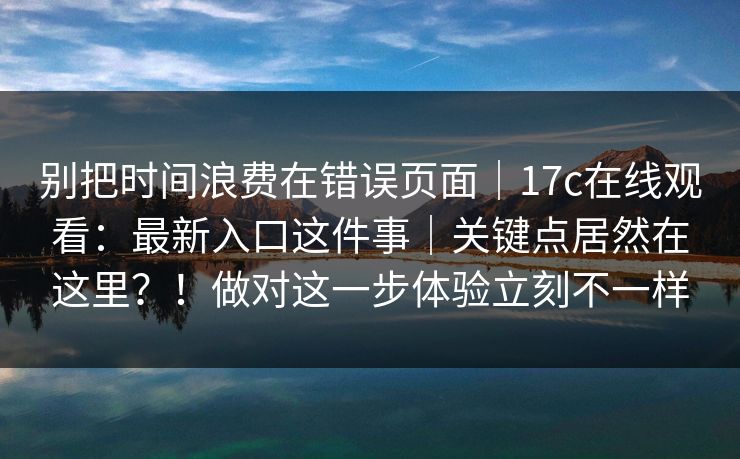 别把时间浪费在错误页面｜17c在线观看：最新入口这件事｜关键点居然在这里？！做对这一步体验立刻不一样