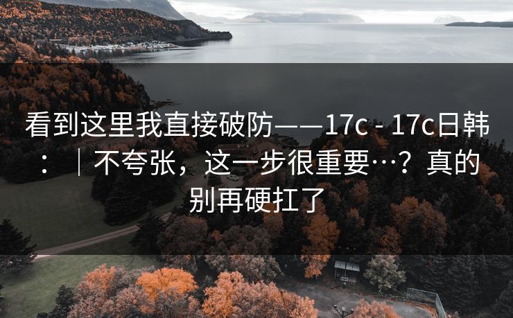 看到这里我直接破防——17c - 17c日韩：｜不夸张，这一步很重要…？真的别再硬扛了