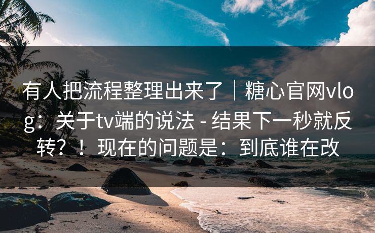 有人把流程整理出来了｜糖心官网vlog：关于tv端的说法 - 结果下一秒就反转？！现在的问题是：到底谁在改