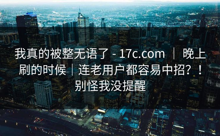 我真的被整无语了 - 17c.com ｜ 晚上刷的时候｜连老用户都容易中招？！别怪我没提醒