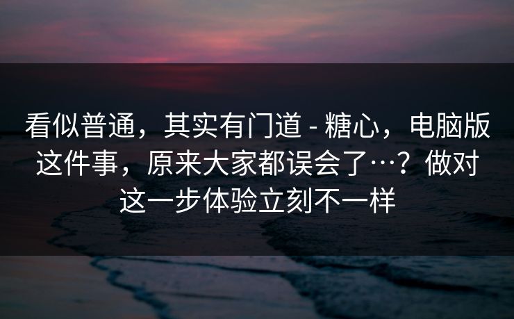 看似普通,其实有门道 - 糖心,电脑版这件事,原来大家都误会了…?做对这一步体验立刻不一样