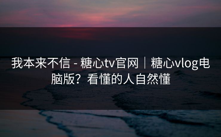 我本来不信 - 糖心tv官网｜糖心vlog电脑版？看懂的人自然懂